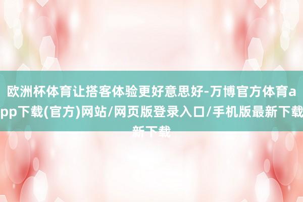 欧洲杯体育让搭客体验更好意思好-万博官方体育app下载(官方)网站/网页版登录入口/手机版最新下载