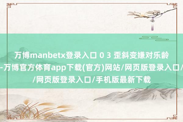 万博manbetx登录入口 0 3 歪斜变嫌对乐龄退休东说念主员-万博官方体育app下载(官方)网站/网页版登录入口/手机版最新下载