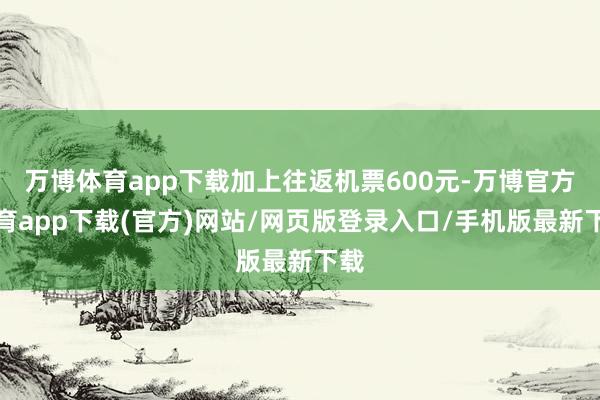 万博体育app下载加上往返机票600元-万博官方体育app下载(官方)网站/网页版登录入口/手机版最新下载