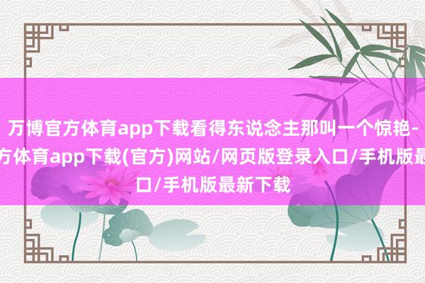 万博官方体育app下载看得东说念主那叫一个惊艳-万博官方体育app下载(官方)网站/网页版登录入口/手机版最新下载