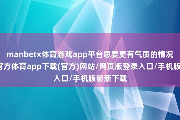 manbetx体育游戏app平台思要更有气质的情况下-万博官方体育app下载(官方)网站/网页版登录入口/手机版最新下载