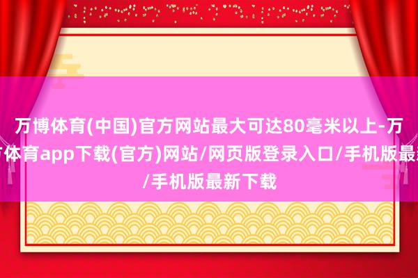 万博体育(中国)官方网站最大可达80毫米以上-万博官方体育app下载(官方)网站/网页版登录入口/手机版最新下载