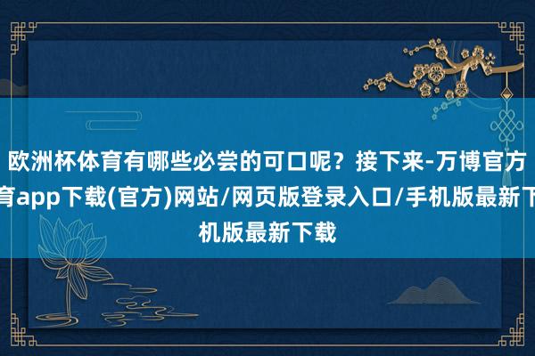 欧洲杯体育有哪些必尝的可口呢？接下来-万博官方体育app下载(官方)网站/网页版登录入口/手机版最新下载