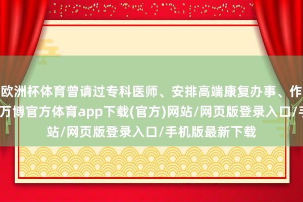 欧洲杯体育曾请过专科医师、安排高端康复办事、作念过多项查验-万博官方体育app下载(官方)网站/网页版登录入口/手机版最新下载