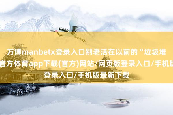 万博manbetx登录入口别老活在以前的“垃圾堆”里-万博官方体育app下载(官方)网站/网页版登录入口/手机版最新下载