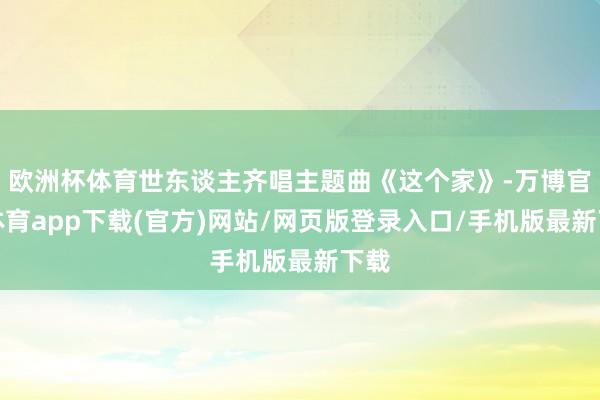 欧洲杯体育世东谈主齐唱主题曲《这个家》-万博官方体育app下载(官方)网站/网页版登录入口/手机版最新下载