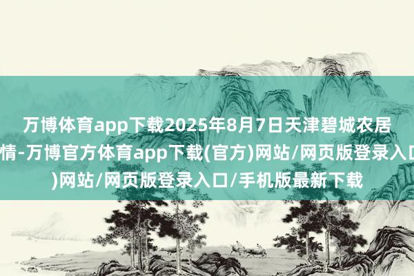 万博体育app下载2025年8月7日天津碧城农居品批发商场价钱行情-万博官方体育app下载(官方)网站/网页版登录入口/手机版最新下载