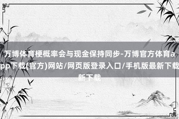 万博体育梗概率会与现金保持同步-万博官方体育app下载(官方)网站/网页版登录入口/手机版最新下载