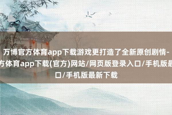 万博官方体育app下载游戏更打造了全新原创剧情-万博官方体育app下载(官方)网站/网页版登录入口/手机版最新下载