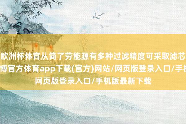 欧洲杯体育从简了劳能源有多种过滤精度可采取滤芯安装快速-万博官方体育app下载(官方)网站/网页版登录入口/手机版最新下载