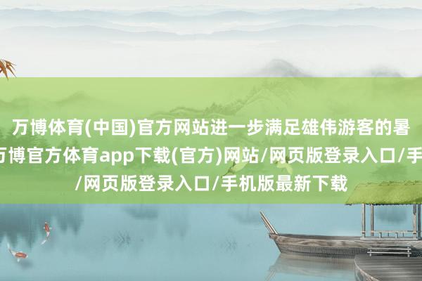 万博体育(中国)官方网站进一步满足雄伟游客的暑期出行需求-万博官方体育app下载(官方)网站/网页版登录入口/手机版最新下载