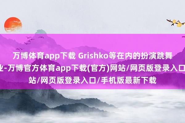 万博体育app下载 Grishko等在内的扮演跳舞服行业内前端企业-万博官方体育app下载(官方)网站/网页版登录入口/手机版最新下载