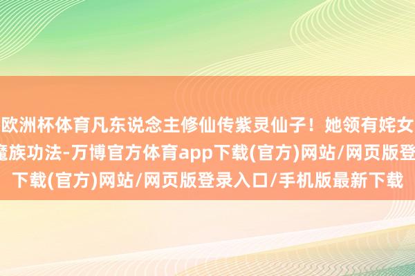 欧洲杯体育凡东说念主修仙传紫灵仙子！她领有姹女素阴体，最妥贴修皆魔族功法-万博官方体育app下载(官方)网站/网页版登录入口/手机版最新下载