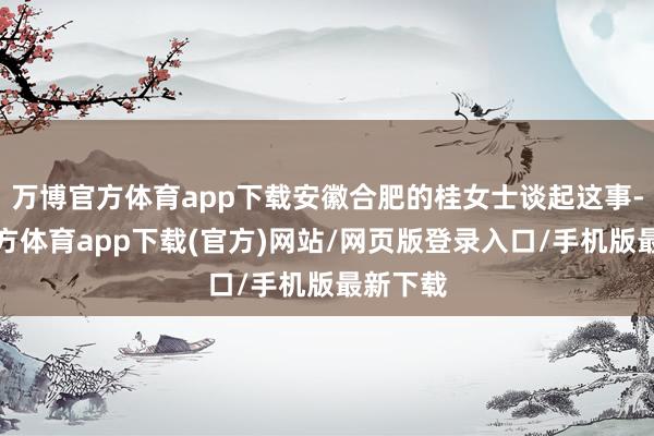 万博官方体育app下载安徽合肥的桂女士谈起这事-万博官方体育app下载(官方)网站/网页版登录入口/手机版最新下载