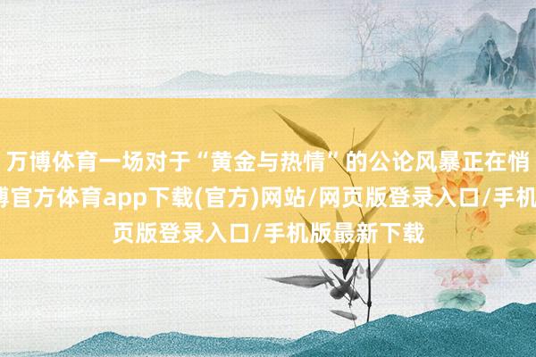万博体育一场对于“黄金与热情”的公论风暴正在悄然酝酿-万博官方体育app下载(官方)网站/网页版登录入口/手机版最新下载