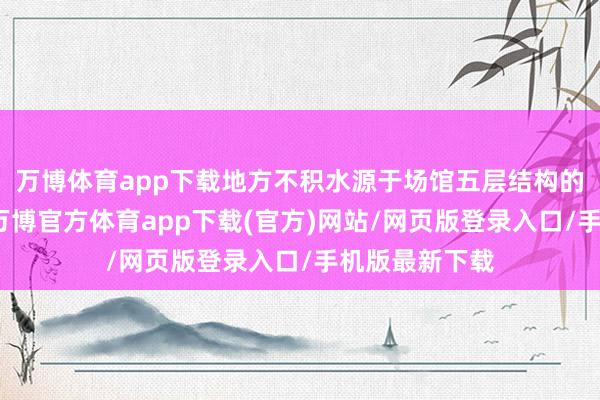 万博体育app下载地方不积水源于场馆五层结构的抽排水功能-万博官方体育app下载(官方)网站/网页版登录入口/手机版最新下载