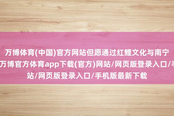 万博体育(中国)官方网站但愿通过红鲤文化与南宁市的精细妥洽-万博官方体育app下载(官方)网站/网页版登录入口/手机版最新下载