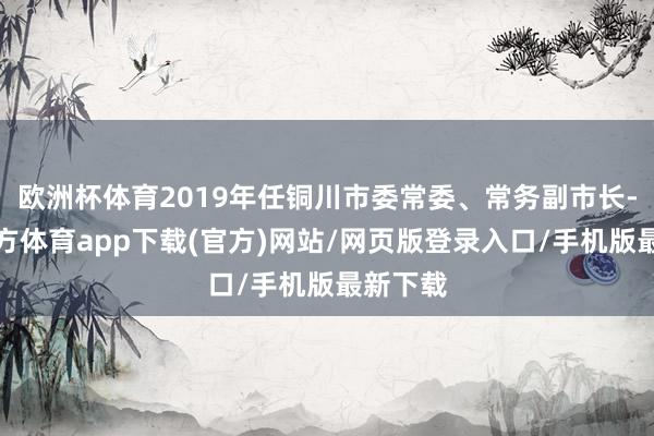 欧洲杯体育2019年任铜川市委常委、常务副市长-万博官方体育app下载(官方)网站/网页版登录入口/手机版最新下载