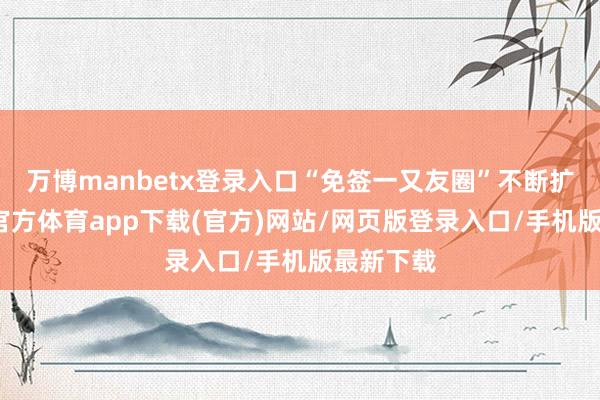 万博manbetx登录入口“免签一又友圈”不断扩容-万博官方体育app下载(官方)网站/网页版登录入口/手机版最新下载