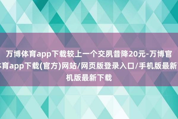 万博体育app下载较上一个交夙昔降20元-万博官方体育app下载(官方)网站/网页版登录入口/手机版最新下载