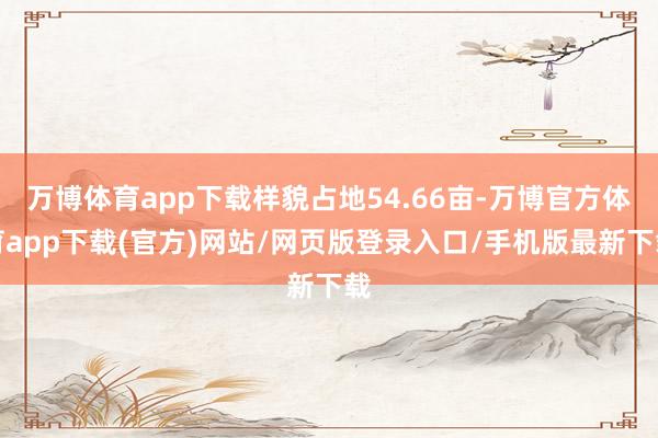 万博体育app下载样貌占地54.66亩-万博官方体育app下载(官方)网站/网页版登录入口/手机版最新下载