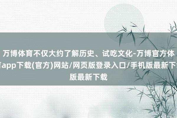 万博体育不仅大约了解历史、试吃文化-万博官方体育app下载(官方)网站/网页版登录入口/手机版最新下载