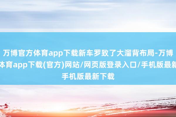 万博官方体育app下载新车罗致了大溜背布局-万博官方体育app下载(官方)网站/网页版登录入口/手机版最新下载