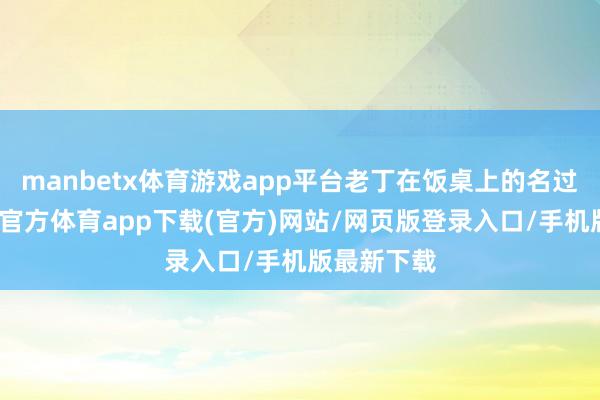 manbetx体育游戏app平台老丁在饭桌上的名过其实-万博官方体育app下载(官方)网站/网页版登录入口/手机版最新下载