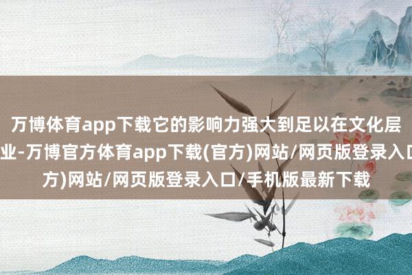 万博体育app下载它的影响力强大到足以在文化层面再行塑造游戏行业-万博官方体育app下载(官方)网站/网页版登录入口/手机版最新下载
