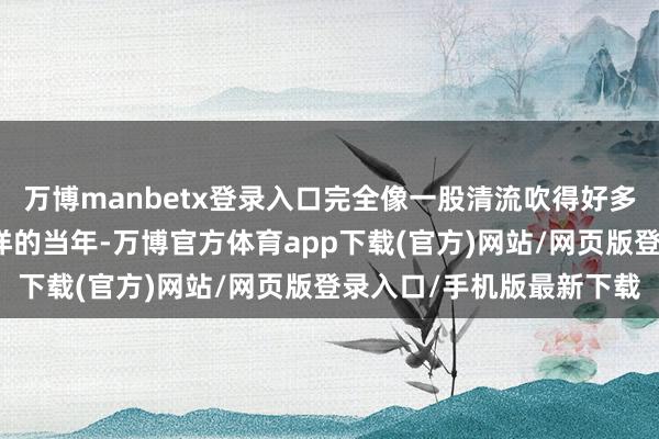 万博manbetx登录入口完全像一股清流吹得好多老匹夫心里都一阵暖洋洋的当年-万博官方体育app下载(官方)网站/网页版登录入口/手机版最新下载