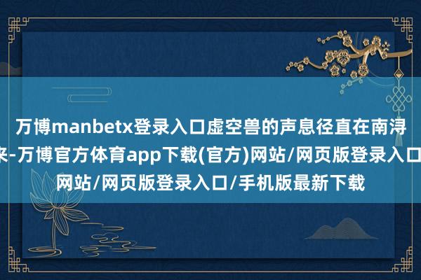 万博manbetx登录入口虚空兽的声息径直在南浔的脑海里响了起来-万博官方体育app下载(官方)网站/网页版登录入口/手机版最新下载