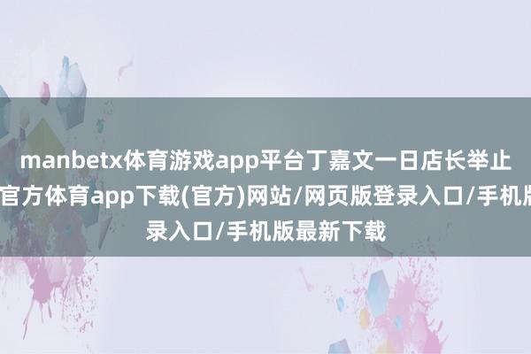 manbetx体育游戏app平台丁嘉文一日店长举止时间-万博官方体育app下载(官方)网站/网页版登录入口/手机版最新下载