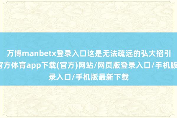 万博manbetx登录入口这是无法疏远的弘大招引力-万博官方体育app下载(官方)网站/网页版登录入口/手机版最新下载