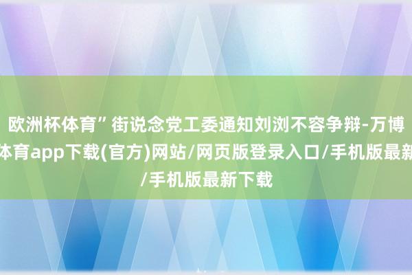 欧洲杯体育”街说念党工委通知刘浏不容争辩-万博官方体育app下载(官方)网站/网页版登录入口/手机版最新下载