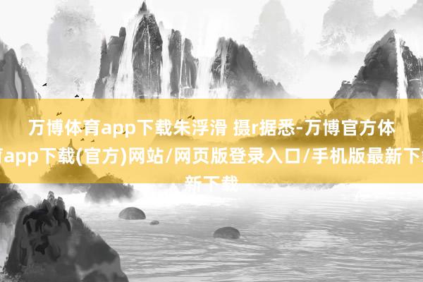 万博体育app下载朱浮滑 摄r　　据悉-万博官方体育app下载(官方)网站/网页版登录入口/手机版最新下载
