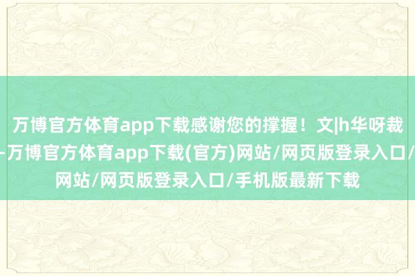 万博官方体育app下载感谢您的撑握！文|h华呀裁剪|h华呀笑死了-万博官方体育app下载(官方)网站/网页版登录入口/手机版最新下载