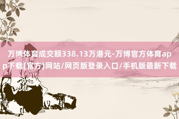 万博体育成交额338.13万港元-万博官方体育app下载(官方)网站/网页版登录入口/手机版最新下载