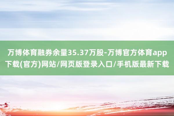 万博体育融券余量35.37万股-万博官方体育app下载(官方)网站/网页版登录入口/手机版最新下载