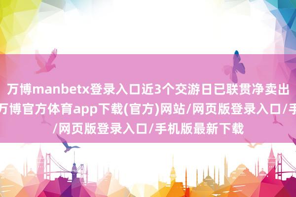 万博manbetx登录入口近3个交游日已联贯净卖出累计1.3万股-万博官方体育app下载(官方)网站/网页版登录入口/手机版最新下载