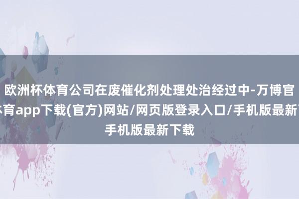 欧洲杯体育公司在废催化剂处理处治经过中-万博官方体育app下载(官方)网站/网页版登录入口/手机版最新下载
