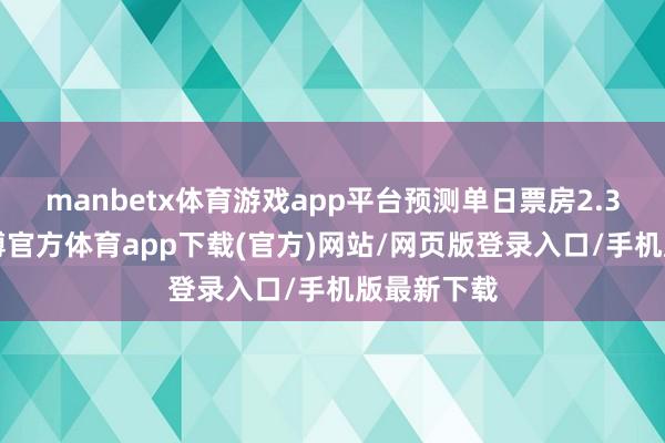 manbetx体育游戏app平台预测单日票房2.31亿元-万博官方体育app下载(官方)网站/网页版登录入口/手机版最新下载