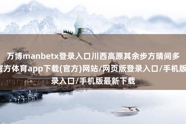 万博manbetx登录入口川西高原其余步方晴间多云-万博官方体育app下载(官方)网站/网页版登录入口/手机版最新下载