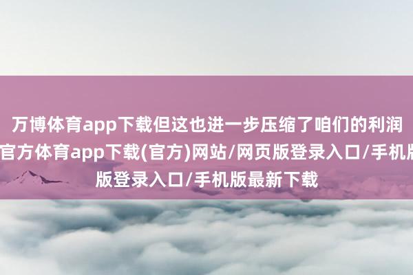 万博体育app下载但这也进一步压缩了咱们的利润空间-万博官方体育app下载(官方)网站/网页版登录入口/手机版最新下载