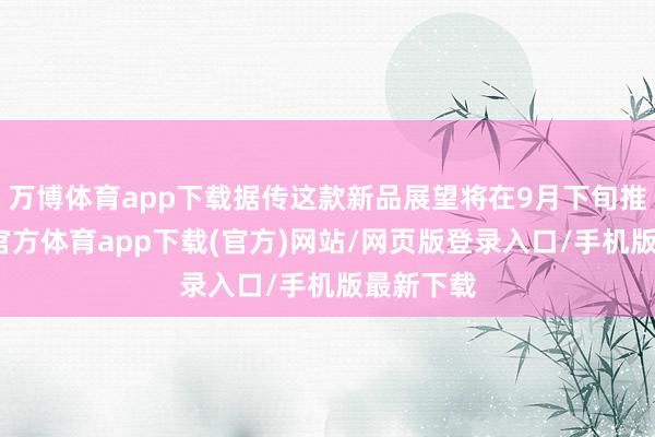万博体育app下载据传这款新品展望将在9月下旬推出-万博官方体育app下载(官方)网站/网页版登录入口/手机版最新下载