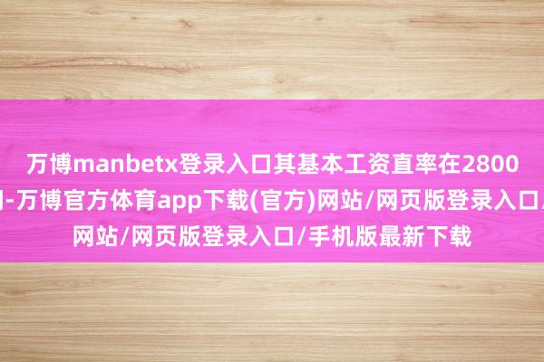 万博manbetx登录入口其基本工资直率在2800元至3200元之间-万博官方体育app下载(官方)网站/网页版登录入口/手机版最新下载