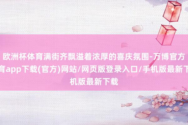 欧洲杯体育满街齐飘溢着浓厚的喜庆氛围-万博官方体育app下载(官方)网站/网页版登录入口/手机版最新下载