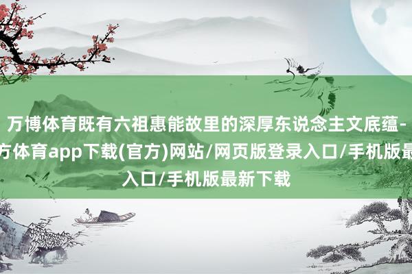 万博体育既有六祖惠能故里的深厚东说念主文底蕴-万博官方体育app下载(官方)网站/网页版登录入口/手机版最新下载