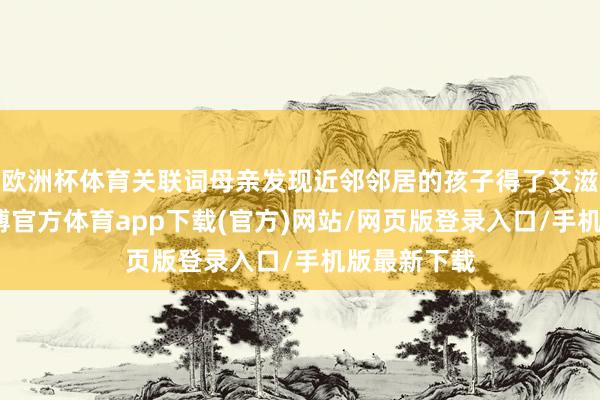 欧洲杯体育关联词母亲发现近邻邻居的孩子得了艾滋病之后-万博官方体育app下载(官方)网站/网页版登录入口/手机版最新下载