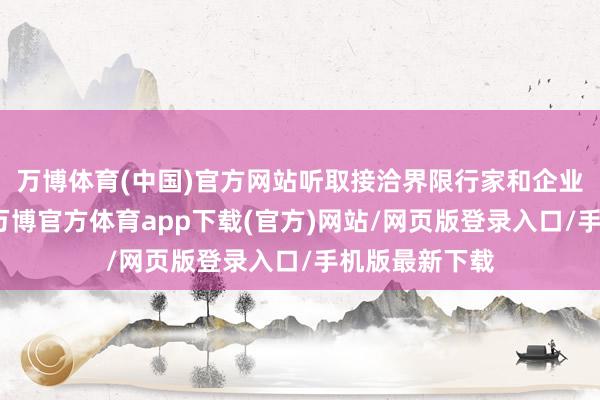 万博体育(中国)官方网站听取接洽界限行家和企业家意见建议-万博官方体育app下载(官方)网站/网页版登录入口/手机版最新下载