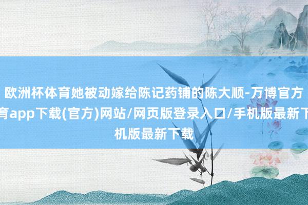 欧洲杯体育她被动嫁给陈记药铺的陈大顺-万博官方体育app下载(官方)网站/网页版登录入口/手机版最新下载